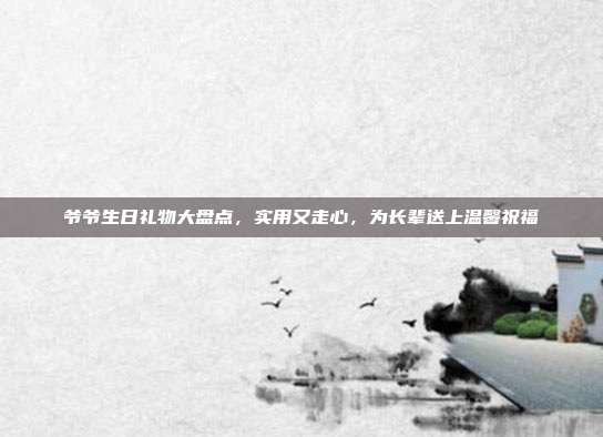 爷爷生日礼物大盘点，实用又走心，为长辈送上温馨祝福