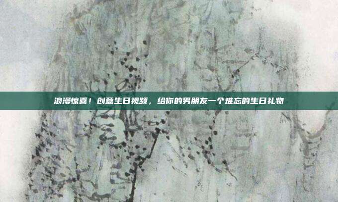 浪漫惊喜！创意生日视频，给你的男朋友一个难忘的生日礼物