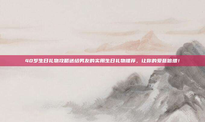 40岁生日礼物攻略送给男友的实用生日礼物推荐，让你的爱意倍增！