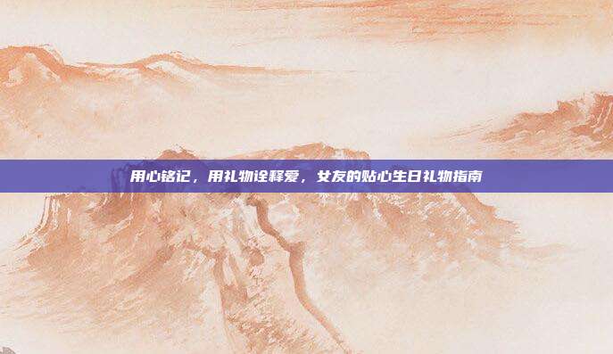 用心铭记，用礼物诠释爱，女友的贴心生日礼物指南