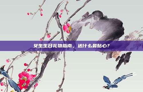 女生生日礼物指南，送什么最贴心？