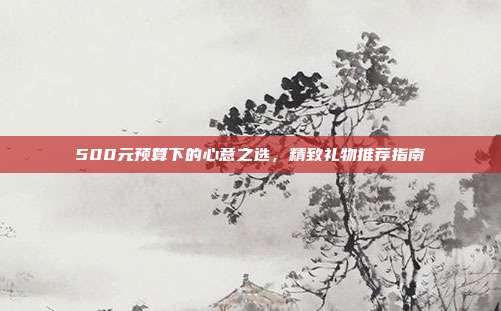 500元预算下的心意之选，精致礼物推荐指南