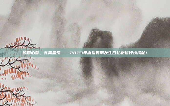 浪漫心意，完美呈现——2023年度送男朋友生日礼物排行榜揭秘！