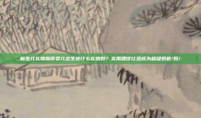 新生儿礼物指南婴儿出生送什么礼物好？实用建议让您成为超级奶爸/妈！