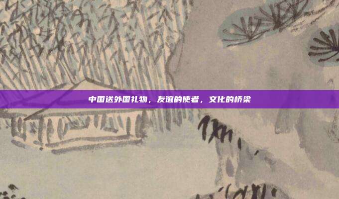 中国送外国礼物，友谊的使者，文化的桥梁