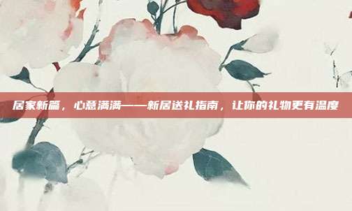居家新篇，心意满满——新居送礼指南，让你的礼物更有温度