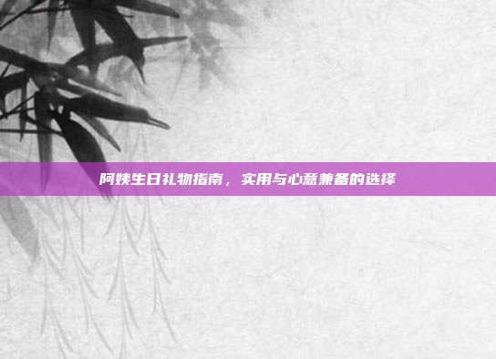 阿姨生日礼物指南，实用与心意兼备的选择