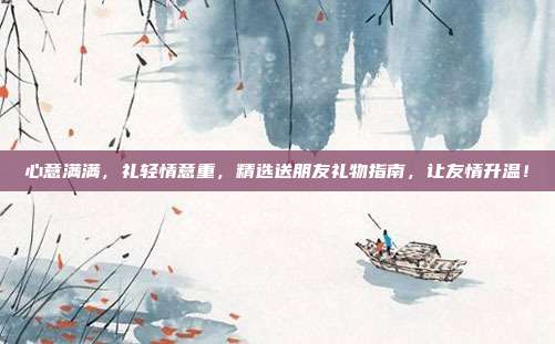 心意满满，礼轻情意重，精选送朋友礼物指南，让友情升温！