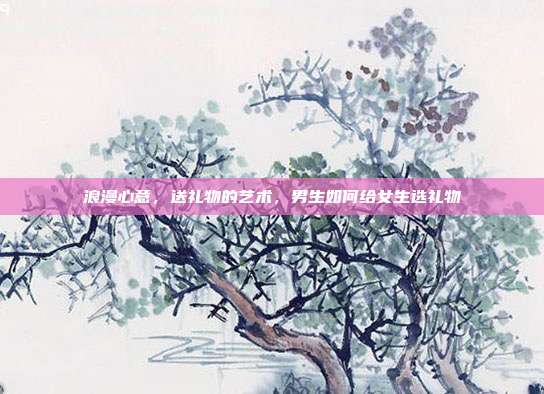 浪漫心意，送礼物的艺术，男生如何给女生选礼物