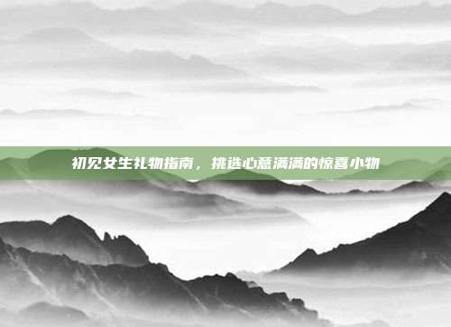 初见女生礼物指南，挑选心意满满的惊喜小物