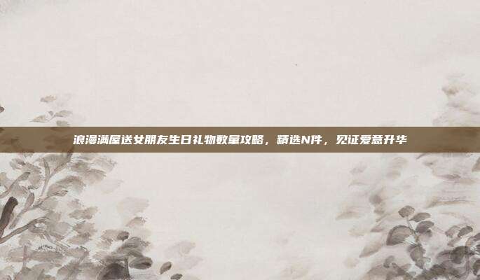 浪漫满屋送女朋友生日礼物数量攻略，精选N件，见证爱意升华