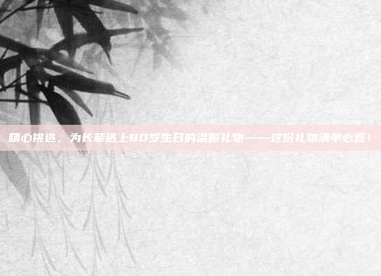 精心挑选，为长辈送上80岁生日的温馨礼物——这份礼物清单必看！