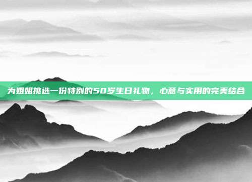 为姐姐挑选一份特别的50岁生日礼物，心意与实用的完美结合