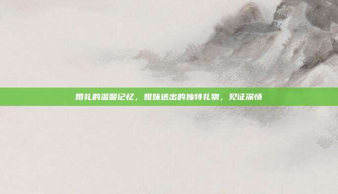 婚礼的温馨记忆，姐妹送出的独特礼物，见证深情