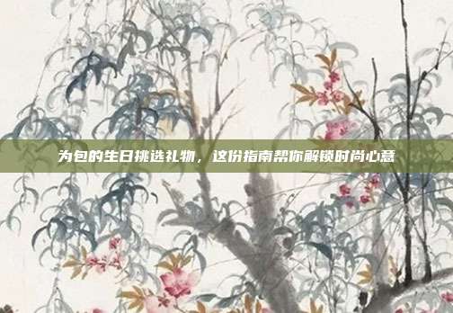 为包的生日挑选礼物，这份指南帮你解锁时尚心意