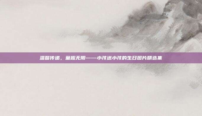 温馨传递，童趣无限——小孩送小孩的生日图片精选集