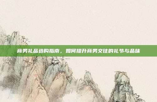 商务礼品选购指南，如何提升商务交往的礼节与品味