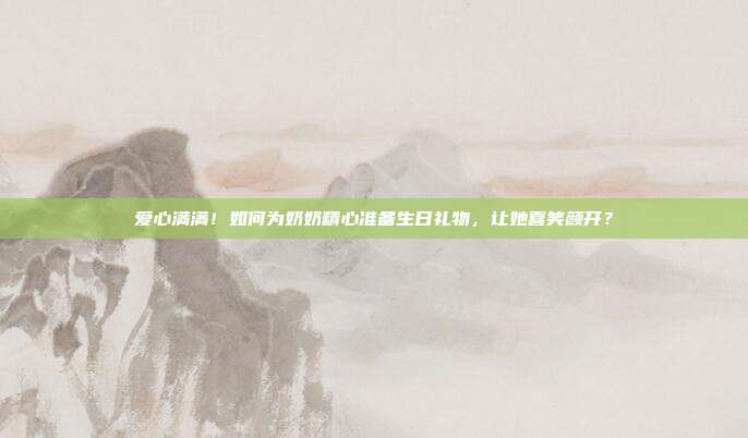 爱心满满！如何为奶奶精心准备生日礼物，让她喜笑颜开？