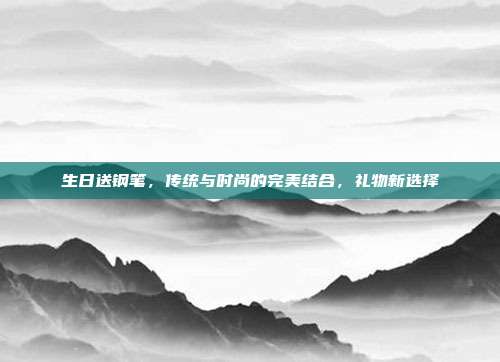 生日送钢笔，传统与时尚的完美结合，礼物新选择