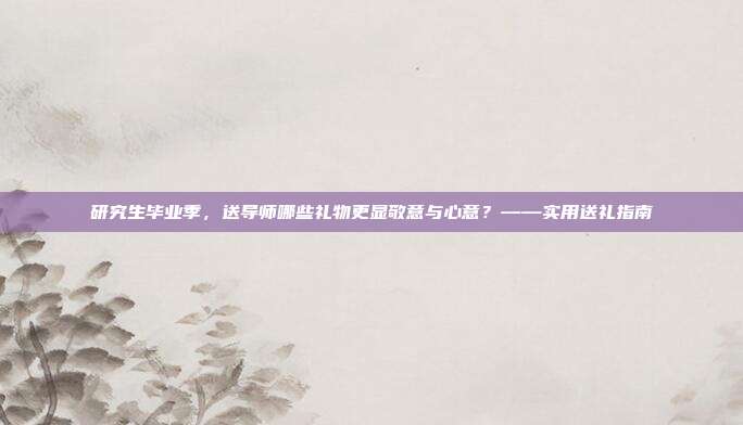 研究生毕业季，送导师哪些礼物更显敬意与心意？——实用送礼指南