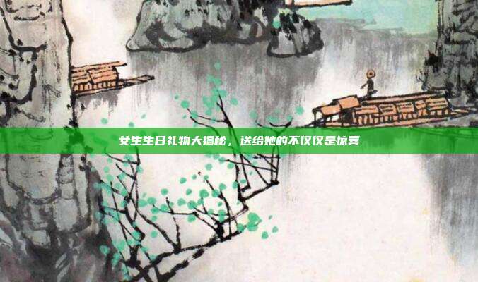 女生生日礼物大揭秘，送给她的不仅仅是惊喜