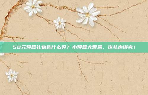 50元预算礼物选什么好？小预算大智慧，送礼也讲究！