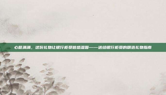 心意满满，这份礼物让银行柜员倍感温馨——送给银行柜员的精选礼物指南