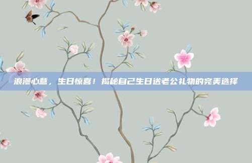 浪漫心意，生日惊喜！揭秘自己生日送老公礼物的完美选择
