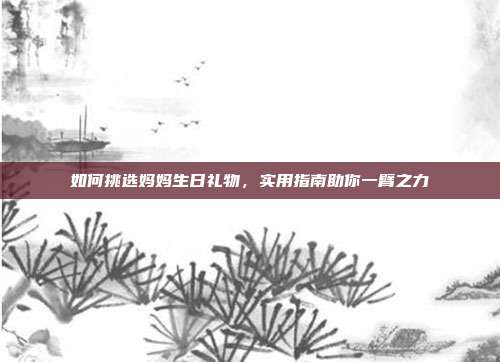 如何挑选妈妈生日礼物，实用指南助你一臂之力
