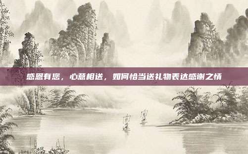 感恩有您，心意相送，如何恰当送礼物表达感谢之情