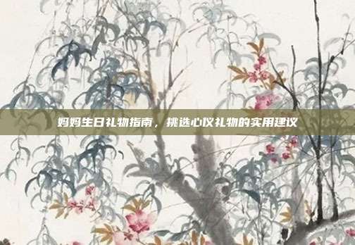 妈妈生日礼物指南，挑选心仪礼物的实用建议