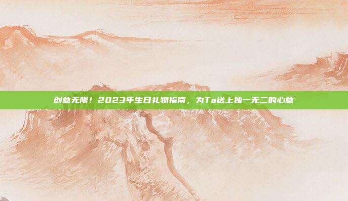 创意无限！2023年生日礼物指南，为Ta送上独一无二的心意