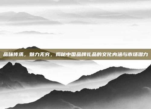 品味传承，魅力无穷，揭秘中国品牌礼品的文化内涵与市场潜力