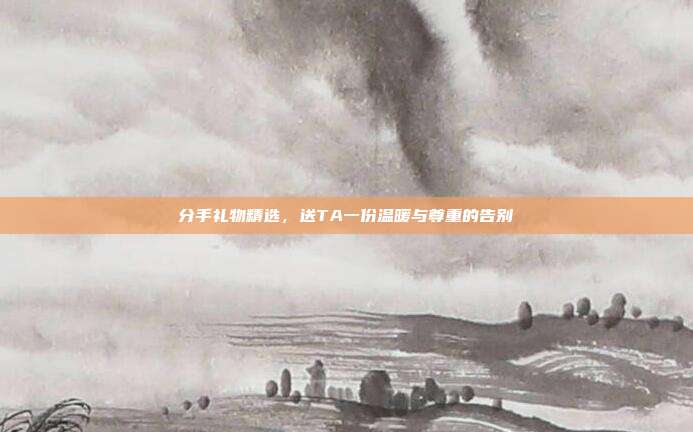 分手礼物精选，送TA一份温暖与尊重的告别