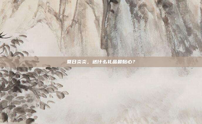 夏日炎炎，送什么礼品最贴心？