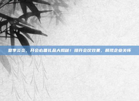 夏季炎炎，开会必备礼品大揭秘！提升会议效果，展现企业关怀