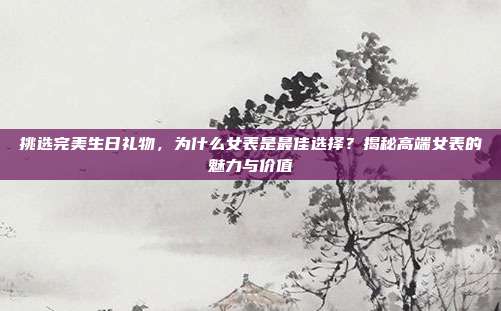 挑选完美生日礼物，为什么女表是最佳选择？揭秘高端女表的魅力与价值