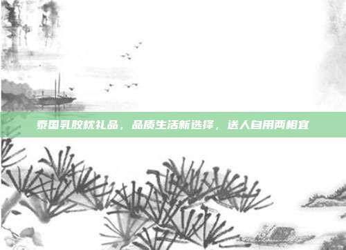 泰国乳胶枕礼品，品质生活新选择，送人自用两相宜