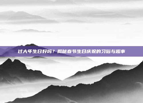 过大年生日好吗？揭秘春节生日庆祝的习俗与趣事