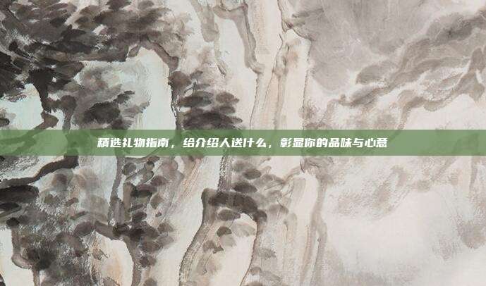 精选礼物指南，给介绍人送什么，彰显你的品味与心意