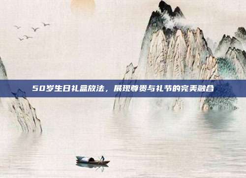 50岁生日礼盒放法，展现尊贵与礼节的完美融合
