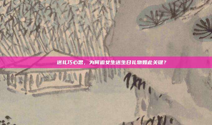 🎉送礼巧心思，为何追女生送生日礼物如此关键？