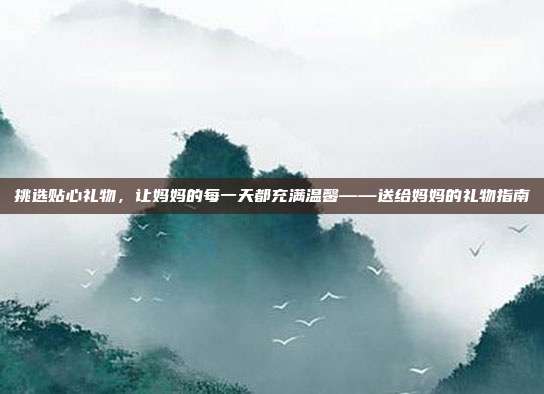 挑选贴心礼物，让妈妈的每一天都充满温馨——送给妈妈的礼物指南