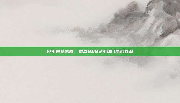 过年送礼必备，盘点2023年热门高档礼品