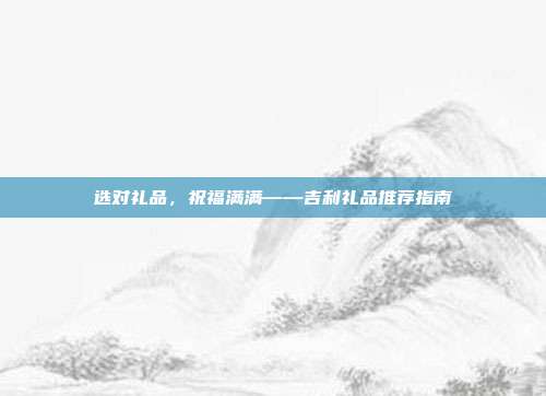 选对礼品，祝福满满——吉利礼品推荐指南