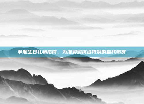 孕期生日礼物指南，为准妈妈挑选特别的自我犒赏