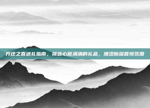 乔迁之喜送礼指南，挑选心意满满的礼品，增添新居喜悦氛围