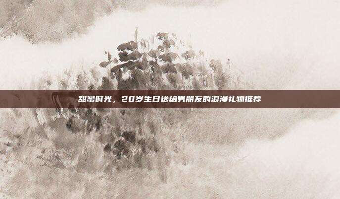甜蜜时光，20岁生日送给男朋友的浪漫礼物推荐