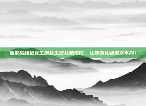 独家揭秘送女生创意生日礼物指南，让你的礼物与众不同！