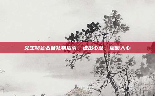 女生聚会必备礼物指南，送出心意，温暖人心